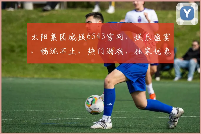 太阳集团城娱6543官网，娱乐盛宴，畅玩不止，热门游戏，独家优惠，一网打尽