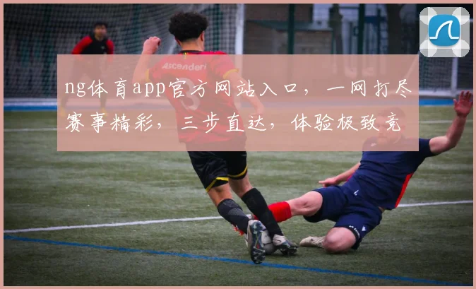 ng体育app官方网站入口，一网打尽赛事精彩，三步直达，体验极致竞技之美，